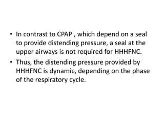 • In contrast to CPAP , which depend on a seal
to provide distending pressure, a seal at the
upper airways is not required for HHHFNC.
• Thus, the distending pressure provided by
HHHFNC is dynamic, depending on the phase
of the respiratory cycle.
 