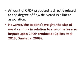 • Amount of CPDP produced is directly related
to the degree of flow delivered in a linear
association.
• However, the patient’s weight, the size of
nasal cannula in relation to size of nares also
impact upon CPDP produced (Collins et al
2013, Dani et al 2009).
 