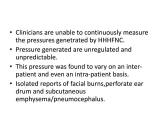 • Clinicians are unable to continuously measure
the pressures genetrated by HHHFNC.
• Pressure generated are unregulated and
unpredictable.
• This pressure was found to vary on an inter-
patient and even an intra-patient basis.
• Isolated reports of facial burns,perforate ear
drum and subcutaneous
emphysema/pneumocephalus.
 