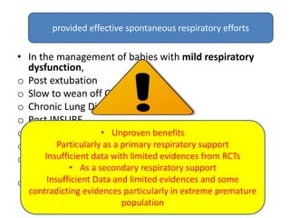 Indications
• In the management of babies with mild respiratory
dysfunction,
o Post extubation
o Slow to wean off CPAP
o Chronic Lung Disease
o Post INSURE
o Nasal trauma from CPAP prongs
o Prevention or management of apnoea of prematurity
o Other lung conditions such as pulmonary oedema,
pneumonia, meconium aspiration, bronchiolitis
o Respiratory Distress Syndrome
• Unproven benefits
Particularly as a primary respiratory support
Insufficient data with limited evidences from RCTs
• As a secondary respiratory support
Insufficient Data and limited evidences and some
contradicting evidences particularly in extreme premature
population
provided effective spontaneous respiratory efforts
 
