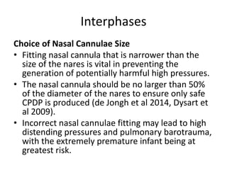 Interphases
Choice of Nasal Cannulae Size
• Fitting nasal cannula that is narrower than the
size of the nares is vital in preventing the
generation of potentially harmful high pressures.
• The nasal cannula should be no larger than 50%
of the diameter of the nares to ensure only safe
CPDP is produced (de Jongh et al 2014, Dysart et
al 2009).
• Incorrect nasal cannulae fitting may lead to high
distending pressures and pulmonary barotrauma,
with the extremely premature infant being at
greatest risk.
 