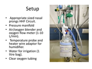 Setup
• Appropriate sized nasal
prongs HHF Circuit.
• Pressure manifold
• Air/oxygen blender and
oxygen flow meter (1-10
L/min).
• Temperature probe and
heater wire adaptor for
humidifier.
• Water for irrigation (1
litre bag).
• Clear oxygen tubing
 