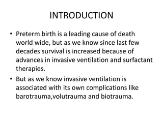 INTRODUCTION
• Preterm birth is a leading cause of death
world wide, but as we know since last few
decades survival is increased because of
advances in invasive ventilation and surfactant
therapies.
• But as we know invasive ventilation is
associated with its own complications like
barotrauma,volutrauma and biotrauma.
 