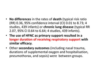 • No differences in the rates of death (typical risk ratio
(RR) 0.36, 95% confidence interval (CI) 0.01 to 8.73; 4
studies, 439 infants) or chronic lung disease (typical RR
2.07, 95% CI 0.64 to 6.64; 4 studies, 439 infants).
• The use of HFNC as primary support resulted in a
longer duration of receiving respiratory support with
similar efficacy.
• Other secondary outcomes (including nasal trauma,
durations of supplemental oxygen and hospitalisation,
pneumothorax, and sepsis) were between groups.
 