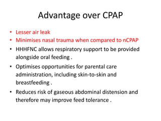 Advantage over CPAP
• Lesser air leak
• Minimises nasal trauma when compared to nCPAP
• HHHFNC allows respiratory support to be provided
alongside oral feeding .
• Optimises opportunities for parental care
administration, including skin-to-skin and
breastfeeding .
• Reduces risk of gaseous abdominal distension and
therefore may improve feed tolerance .
 