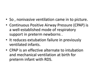 • So , nonivasive ventilation came in to picture.
• Continuous Positive Airway Pressure (CPAP) is
a well-established mode of respiratory
support in preterm newborns .
• It reduces extubation failure in previously
ventilated infants.
• CPAP is an effective alternate to intubation
and mechanical ventilation at birth for
preterm infant with RDS.
 