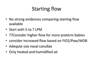 Starting flow
• No strong evidences comparing starting flow
available
• Start with 5 to 7 LPM
• ??Consider higher flow for more preterm babies
• consider increased flow based on FiO2/Paw/WOB
• Adequte size nasal canullae
• Only heated and humidified air
 