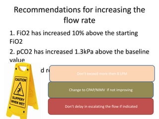 Recommendations for increasing the
flow rate
1. FiO2 has increased 10% above the starting
FiO2
2. pCO2 has increased 1.3kPa above the baseline
value
3. Increased retractions or distress notedDon’t exceed more then 8 LPM
Change to CPAP/NIMV if not improving
Don’t delay in escalating the flow if indicated
 