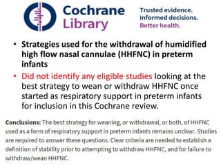 Discontinuation of high flow
• Strategies used for the withdrawal of humidified
high flow nasal cannulae (HHFNC) in preterm
infants
• Did not identify any eligible studies looking at the
best strategy to wean or withdraw HHFNC once
started as respiratory support in preterm infants
for inclusion in this Cochrane review.
 