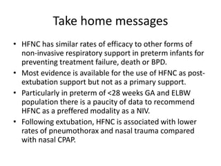 Take home messages
• HFNC has similar rates of efficacy to other forms of
non-invasive respiratory support in preterm infants for
preventing treatment failure, death or BPD.
• Most evidence is available for the use of HFNC as post-
extubation support but not as a primary support.
• Particularly in preterm of <28 weeks GA and ELBW
population there is a paucity of data to recommend
HFNC as a preffered modality as a NIV.
• Following extubation, HFNC is associated with lower
rates of pneumothorax and nasal trauma compared
with nasal CPAP.
 