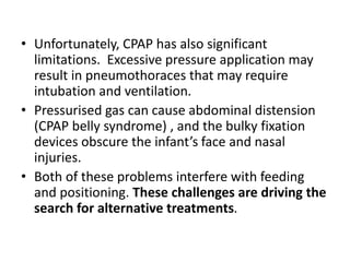 • Unfortunately, CPAP has also significant
limitations. Excessive pressure application may
result in pneumothoraces that may require
intubation and ventilation.
• Pressurised gas can cause abdominal distension
(CPAP belly syndrome) , and the bulky fixation
devices obscure the infant’s face and nasal
injuries.
• Both of these problems interfere with feeding
and positioning. These challenges are driving the
search for alternative treatments.
 