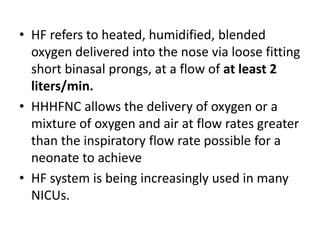 • HF refers to heated, humidified, blended
oxygen delivered into the nose via loose fitting
short binasal prongs, at a flow of at least 2
liters/min.
• HHHFNC allows the delivery of oxygen or a
mixture of oxygen and air at flow rates greater
than the inspiratory flow rate possible for a
neonate to achieve
• HF system is being increasingly used in many
NICUs.
 