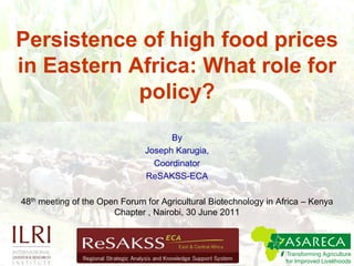 Persistence of high food prices in Eastern Africa: What role for policy? By  Joseph Karugia,  Coordinator ReSAKSS-ECA 48th meeting of the Open Forum for Agricultural Biotechnology in Africa – Kenya Chapter , Nairobi, 30 June 2011 