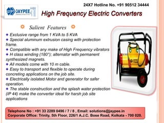 24X7 Hotline No. +91 90512 34444 
High Frequency Electric Converters 
Salient Features 
Exclusive range from 1 KVA to 5 KVA 
Special aluminum extrusion casing with protection 
frame. 
Compatible with any make of High Frequency vibrators 
H class winding (180°); alternator with permanent 
synthesized magnets. 
All models come with 10 m cable. 
Easy to transport and flexible to operate during 
concreting applications on the job site. 
Electrically isolated Motor and generator for safer 
operation. 
The stable construction and the splash water protection 
(IP 44) make the converter ideal for harsh job site 
applications 
Telephone No : +91 33 2289 0496 / 7 / 8 , Email: solutions@jaypee.in 
Corporate Office: Trinity, 5th Floor, 226/1 A.J.C. Bose Road, Kolkata - 700 020. 
