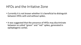 HFOs and the Irritative Zone
• Currently it is not known whether it is beneficial to distinguish
between HFOs with and without spikes.
• It was suggested that the presence of HFOs may discriminate
between so called ‘‘green’’ and ‘‘red’’ spikes, generated in
epileptogenic cortex.
 