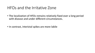 HFOs and the Irritative Zone
• The localization of HFOs remains relatively fixed over a long period
with disease and under different circumstances.
• In contrast, interictal spikes are more labile
 