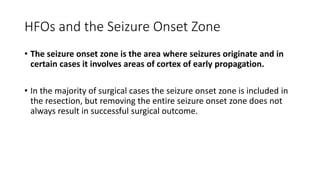 HFOs and the Seizure Onset Zone
• The seizure onset zone is the area where seizures originate and in
certain cases it involves areas of cortex of early propagation.
• In the majority of surgical cases the seizure onset zone is included in
the resection, but removing the entire seizure onset zone does not
always result in successful surgical outcome.
 