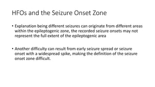 HFOs and the Seizure Onset Zone
• Explanation being different seizures can originate from different areas
within the epileptogenic zone, the recorded seizure onsets may not
represent the full extent of the epileptogenic area
• Another difficulty can result from early seizure spread or seizure
onset with a widespread spike, making the definition of the seizure
onset zone difficult.
 