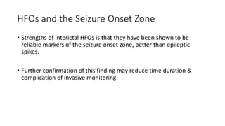 HFOs and the Seizure Onset Zone
• Strengths of interictal HFOs is that they have been shown to be
reliable markers of the seizure onset zone, better than epileptic
spikes.
• Further confirmation of this finding may reduce time duration &
complication of invasive monitoring.
 