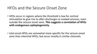 HFOs and the Seizure Onset Zone
• HFOs occur in regions where the threshold is low for cortical
stimulation to give rise to after-discharges or evoked seizures, even
outside the seizure onset zone. This suggests a correlation of HFOs
with endogenous epileptogenicity.
• Ictal onset HFOs are somewhat more specific for the seizure onset
zone than interictal HFOs, but occur mostly in similar channels.
 