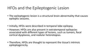 HFOs and the Epileptogenic Lesion
• The epileptogenic lesion is a structural brain abnormality that causes
epileptic seizures.
• Initially, HFOs were described in temporal lobe epilepsy.
• However, HFOs are also present in extratemporal epilepsies
associated with different types of lesions, such as tumors, focal
cortical dysplasias, and nodular heterotopias.
• Therefore, HFOs are thought to represent the tissue’s intrinsic
epileptogenicity.
 