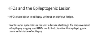 HFOs and the Epileptogenic Lesion
• HFOs even occur in epilepsy without an obvious lesion.
• Nonlesional epilepsies represent a future challenge for improvement
of epilepsy surgery and HFOs could help localize the epileptogenic
zone in this type of epilepsy.
 