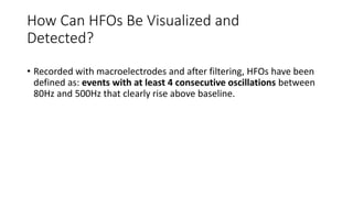 How Can HFOs Be Visualized and
Detected?
• Recorded with macroelectrodes and after filtering, HFOs have been
defined as: events with at least 4 consecutive oscillations between
80Hz and 500Hz that clearly rise above baseline.
 