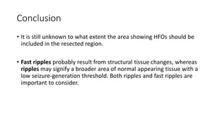 Conclusion
• It is still unknown to what extent the area showing HFOs should be
included in the resected region.
• Fast ripples probably result from structural tissue changes, whereas
ripples may signify a broader area of normal appearing tissue with a
low seizure-generation threshold. Both ripples and fast ripples are
important to consider.
 