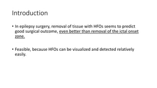 Introduction
• In epilepsy surgery, removal of tissue with HFOs seems to predict
good surgical outcome, even better than removal of the ictal onset
zone.
• Feasible, because HFOs can be visualized and detected relatively
easily.
 