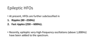 Epileptic HFOs
• At present, HFOs are further subclassified in
1. Ripples (80 –250Hz)
2. Fast ripples (250 – 600Hz).
• Recently, epileptic very-high-frequency oscillations (above 1,000Hz)
have been added to the spectrum.
 