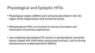Physiological and Epileptic HFOs
• Physiological ripples (200Hz) were primarily described in the CA1
region of the hippocampus and entorhinal cortex.
• Mesiotemporal HFOs are involved in memory formation and
reactivation of previous experiences.
• Low amplitude physiological HF activity in extratemporal neocortex
seems related with information processing functions, such as during
somatosensory evoked potentials (600Hz).
 