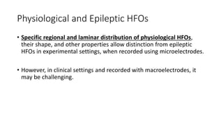 Physiological and Epileptic HFOs
• Specific regional and laminar distribution of physiological HFOs,
their shape, and other properties allow distinction from epileptic
HFOs in experimental settings, when recorded using microelectrodes.
• However, in clinical settings and recorded with macroelectrodes, it
may be challenging.
 