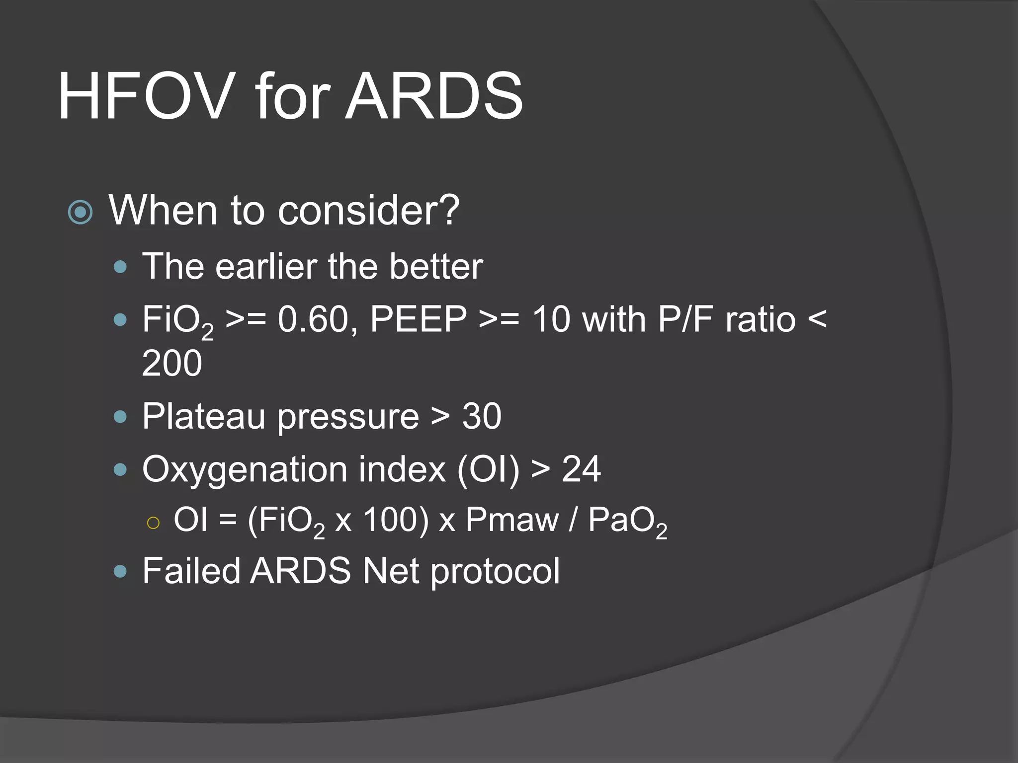 HFOV for ARDSWhen to consider?The earlier the betterFiO2 >= 0.60, PEEP >= 10 with P/F ratio < 200Plateau pressure > 30Oxygenation index (OI) > 24OI = (FiO2 x 100) x Pmaw / PaO2Failed ARDS Net protocol