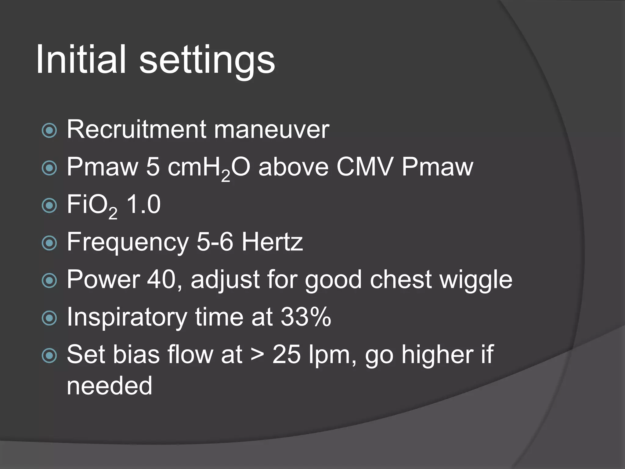 Initial settingsRecruitment maneuverPmaw 5 cmH2O above CMV PmawFiO2 1.0Frequency 5-6 HertzPower 40, adjust for good chest wiggleInspiratory time at 33%Set bias flow at > 25 lpm, go higher if needed