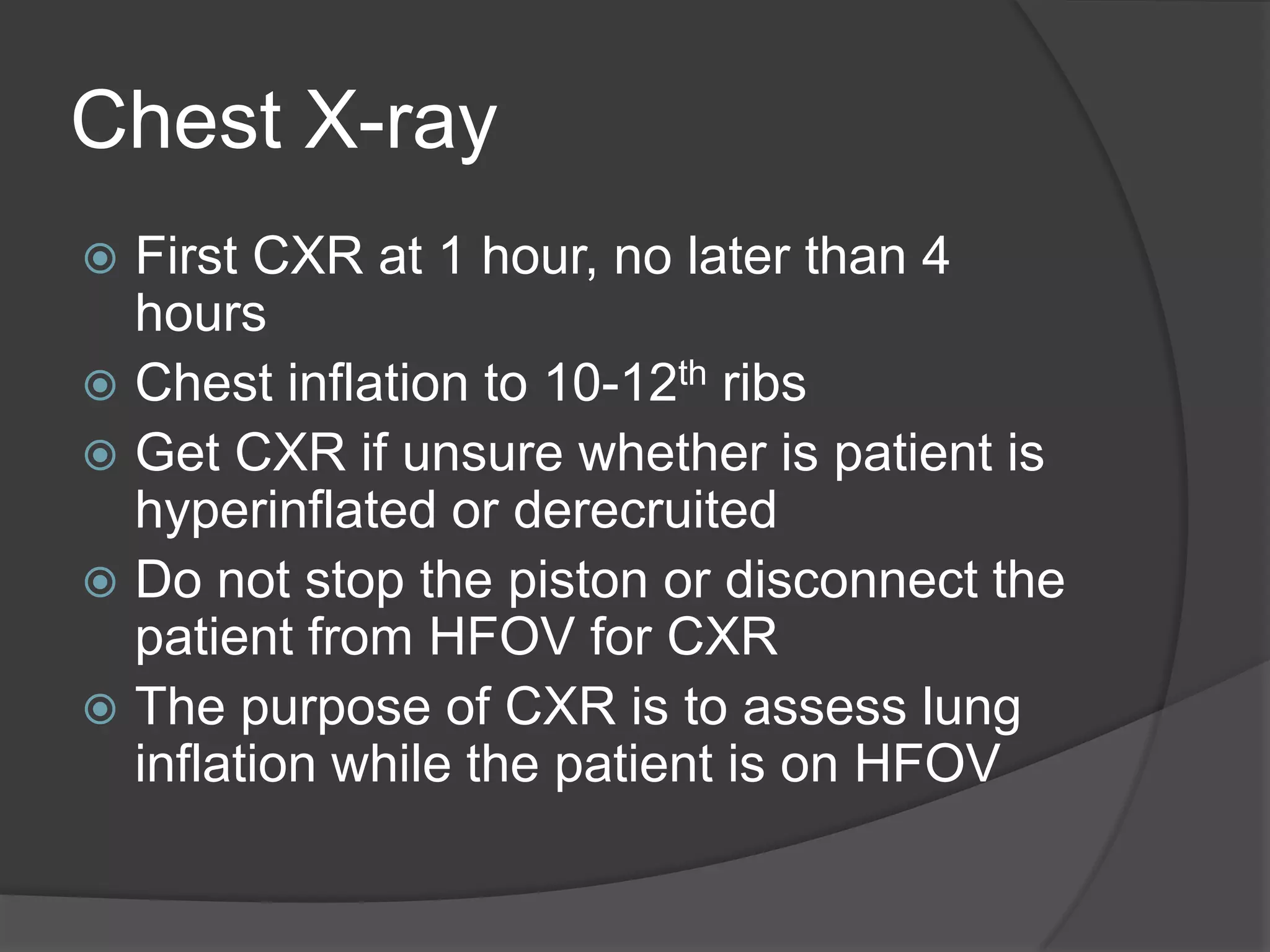 Chest X-rayFirst CXR at 1 hour, no later than 4 hoursChest inflation to 10-12th ribsGet CXR if unsure whether is patient is hyperinflated or derecruitedDo not stop the piston or disconnect the patient from HFOV for CXRThe purpose of CXR is to assess lung inflation while the patient is on HFOV