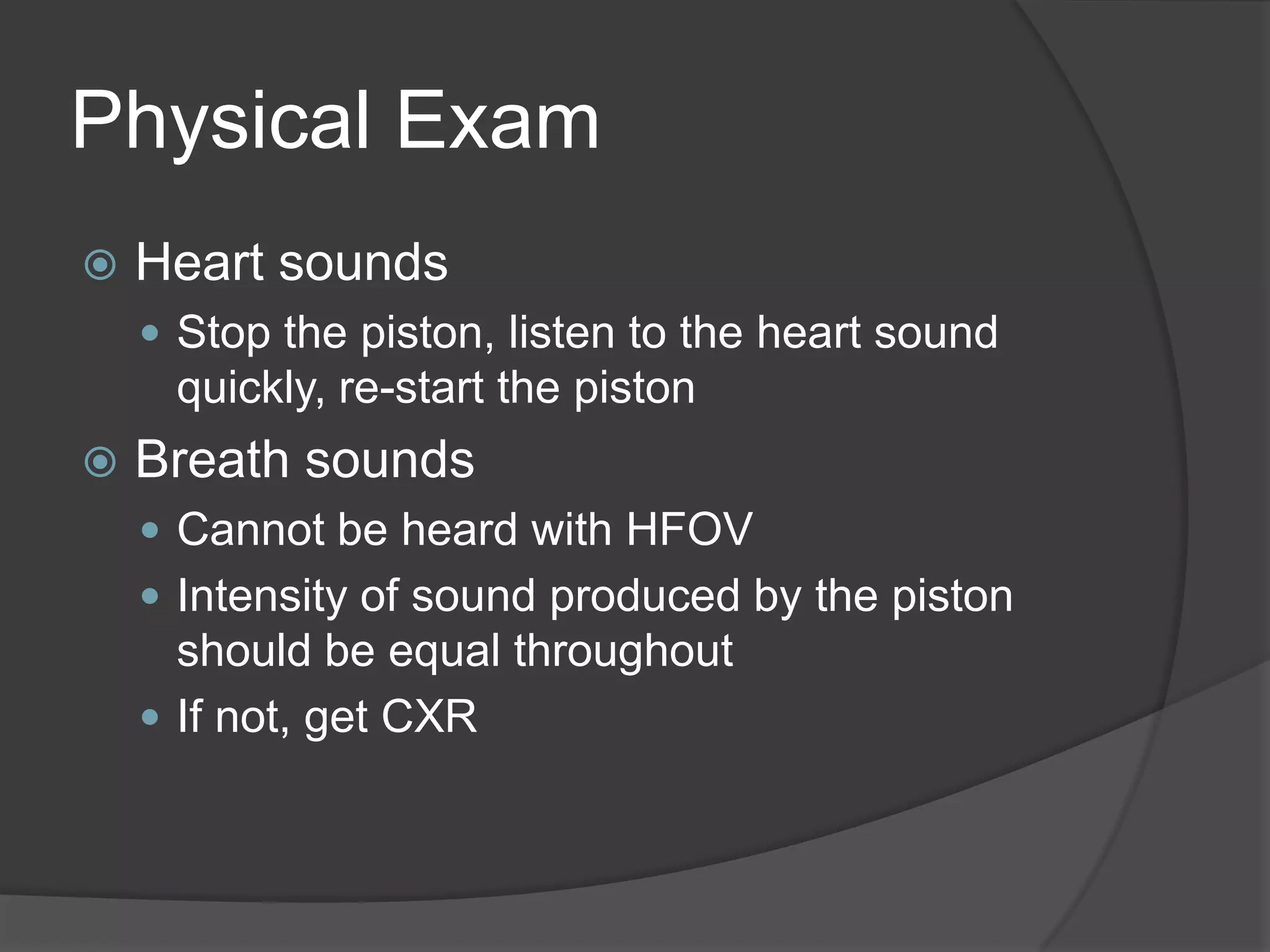 Physical ExamHeart soundsStop the piston, listen to the heart sound quickly, re-start the pistonBreath soundsCannot be heard with HFOVIntensity of sound produced by the piston should be equal throughoutIf not, get CXR