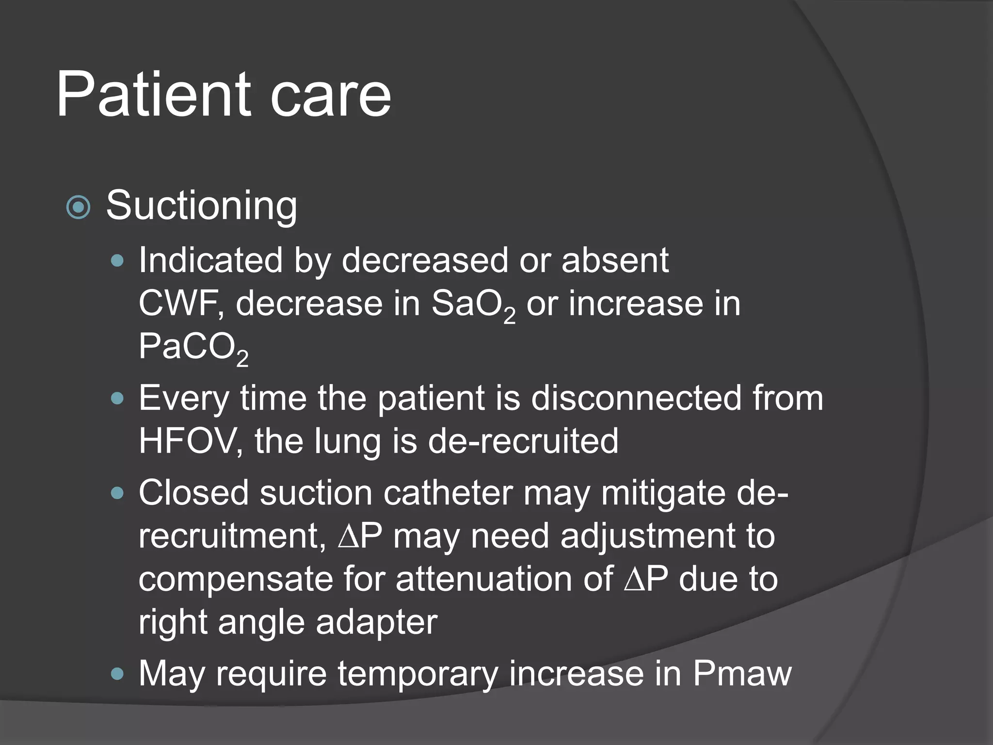 Patient careSuctioningIndicated by decreased or absent CWF, decrease in SaO2 or increase in PaCO2Every time the patient is disconnected from HFOV, the lung is de-recruitedClosed suction catheter may mitigate de-recruitment, DP may need adjustment to compensate for attenuation of DP due to right angle adapterMay require temporary increase in Pmaw