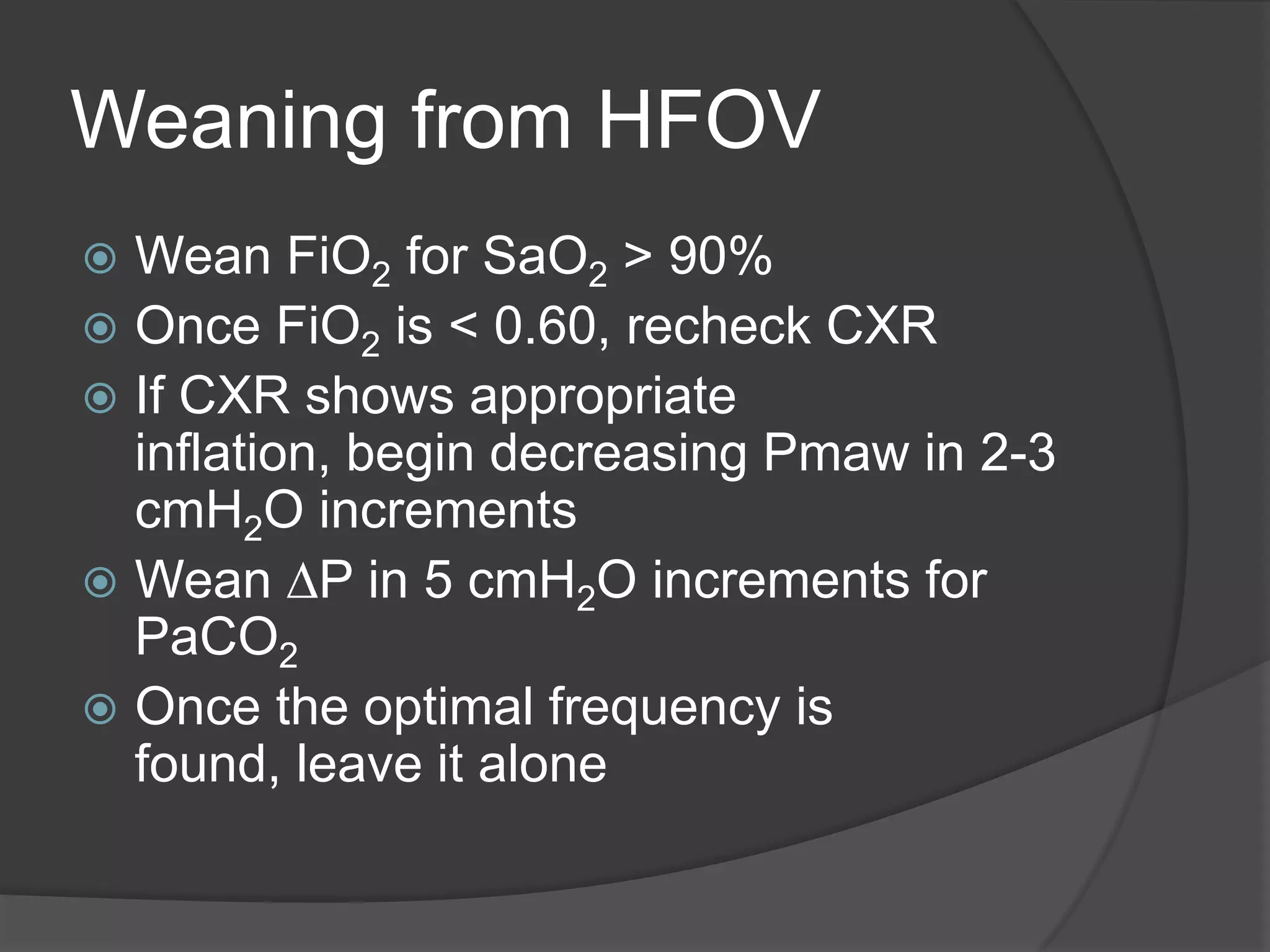 Weaning from HFOVWean FiO2 for SaO2 > 90%Once FiO2 is < 0.60, recheck CXRIf CXR shows appropriate inflation, begin decreasing Pmaw in 2-3 cmH2O incrementsWean DP in 5 cmH2O increments for PaCO2Once the optimal frequency is found, leave it alone