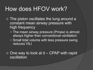 How does HFOV work?The piston oscillates the lung around a constant mean airway pressure with high frequencyThe mean airway pressure (Pmaw) is almost always higher than conventional ventilationSmall tidal volume with less pressure swing reduces VILIOne way to look at it – CPAP with rapid oscillation