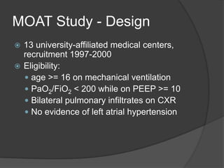 MOAT Study - Design13 university-affiliated medical centers, recruitment 1997-2000Eligibility: age >= 16 on mechanical ventilationPaO2/FiO2 < 200 while on PEEP >= 10Bilateral pulmonary infiltrates on CXRNo evidence of left atrialhypertension