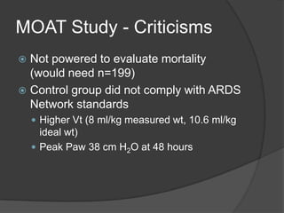 MOAT Study - CriticismsNot powered to evaluate mortality (would need n=199)Control group did not comply with ARDS Network standardsHigher Vt (8 ml/kg measured wt, 10.6 ml/kg ideal wt)Peak Paw 38 cm H2O at 48 hours