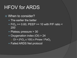HFOV for ARDSWhen to consider?The earlier the betterFiO2 >= 0.60, PEEP >= 10 with P/F ratio < 200Plateau pressure > 30Oxygenation index (OI) > 24OI = (FiO2 x 100) x Pmaw / PaO2Failed ARDS Net protocol