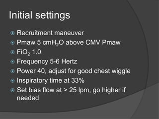 Initial settingsRecruitment maneuverPmaw 5 cmH2O above CMV PmawFiO2 1.0Frequency 5-6 HertzPower 40, adjust for good chest wiggleInspiratory time at 33%Set bias flow at > 25 lpm, go higher if needed