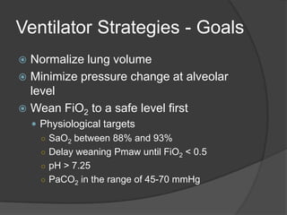 Ventilator Strategies - GoalsNormalize lung volumeMinimize pressure change at alveolar levelWean FiO2 to a safe level firstPhysiological targetsSaO2 between 88% and 93%Delay weaning Pmaw until FiO2 < 0.5pH > 7.25PaCO2 in the range of 45-70 mmHg