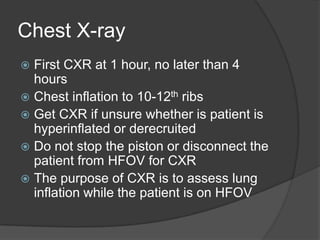 Chest X-rayFirst CXR at 1 hour, no later than 4 hoursChest inflation to 10-12th ribsGet CXR if unsure whether is patient is hyperinflated or derecruitedDo not stop the piston or disconnect the patient from HFOV for CXRThe purpose of CXR is to assess lung inflation while the patient is on HFOV