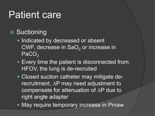 Patient careSuctioningIndicated by decreased or absent CWF, decrease in SaO2 or increase in PaCO2Every time the patient is disconnected from HFOV, the lung is de-recruitedClosed suction catheter may mitigate de-recruitment, DP may need adjustment to compensate for attenuation of DP due to right angle adapterMay require temporary increase in Pmaw