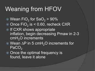 Weaning from HFOVWean FiO2 for SaO2 > 90%Once FiO2 is < 0.60, recheck CXRIf CXR shows appropriate inflation, begin decreasing Pmaw in 2-3 cmH2O incrementsWean DP in 5 cmH2O increments for PaCO2Once the optimal frequency is found, leave it alone