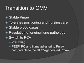 Transition to CMVStable PmawTolerates positioning and nursing careStable blood gasesResolution of original lung pathologySwitch to PCV Vt6 ml/kgPEEP, PC and i-time adjusted to Pmaw comparable to the HFOV-generated Pmaw