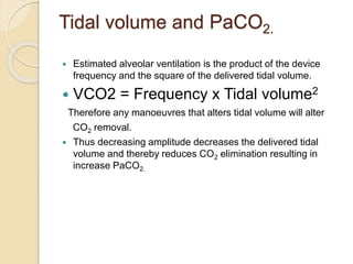 Tidal volume and PaCO2.
 Estimated alveolar ventilation is the product of the device
frequency and the square of the delivered tidal volume.
 VCO2 = Frequency x Tidal volume2
Therefore any manoeuvres that alters tidal volume will alter
CO2 removal.
 Thus decreasing amplitude decreases the delivered tidal
volume and thereby reduces CO2 elimination resulting in
increase PaCO2.
 