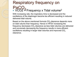 Respiratory frequency on
PaCO2.
 VCO2 = Frequency x Tidal volume2
With increasing rate, the inspiratory time is decreased and the
oscillations of the diaphragm become les efficient resulting in reduced
delivered tidal volume.
Based on the above mentioned formula CO2 clearance depends more
on tidal volume than frequency. Hence in HFOV increasing the
frequency decreases CO2 clearance as less tidal volumes are delivered
and conversely decreasing the frequency results in more efficient
oscillations resulting in larger tidal volumes and improved CO2
clearance.
 